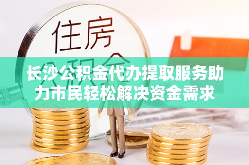 杞县长沙公积金代办提取服务助力市民轻松解决资金需求