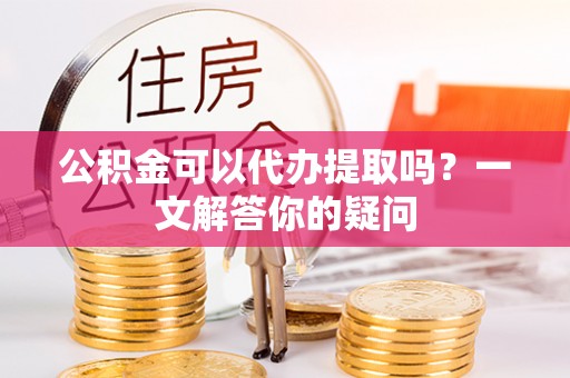 杞县公积金可以代办提取吗？一文解答你的疑问