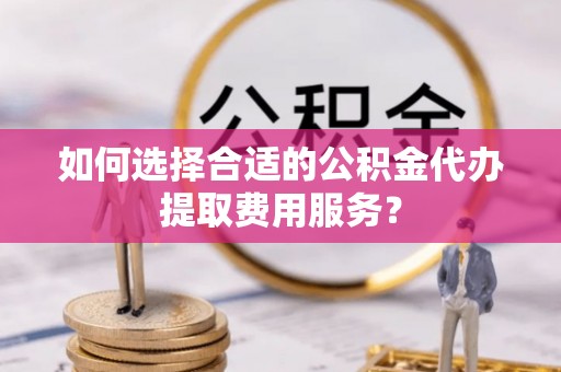 杞县如何选择合适的公积金代办提取费用服务？