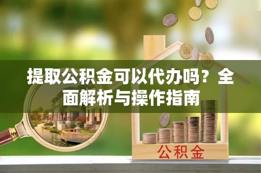 杞县提取公积金可以代办吗？全面解析与操作指南
