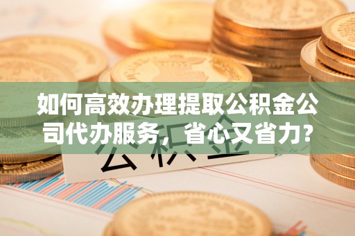 杞县如何高效办理提取公积金公司代办服务，省心又省力？