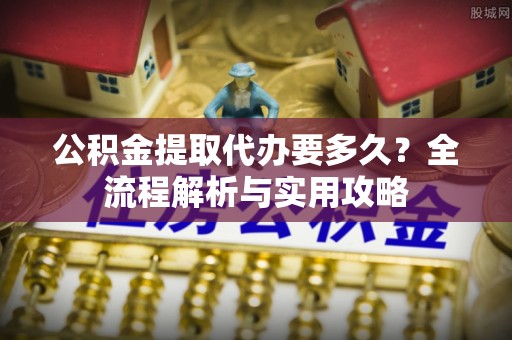 杞县公积金提取代办要多久？全流程解析与实用攻略