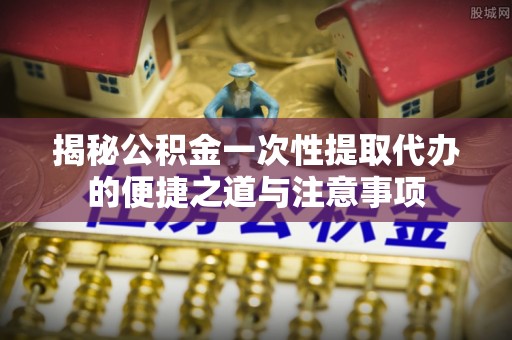 杞县揭秘公积金一次性提取代办的便捷之道与注意事项