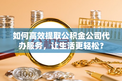 杞县如何高效提取公积金公司代办服务，让生活更轻松？