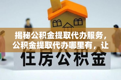 杞县揭秘公积金提取代办服务，公积金提取代办哪里有，让你省时省心的解决方案