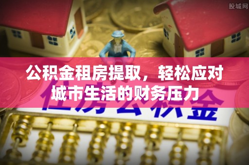 杞县公积金租房提取，轻松应对城市生活的财务压力