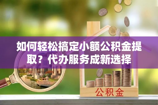 杞县如何轻松搞定小额公积金提取？代办服务成新选择