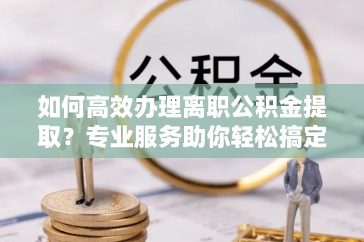 杞县如何高效办理离职公积金提取？专业服务助你轻松搞定