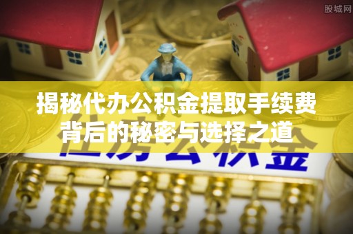 杞县揭秘代办公积金提取手续费背后的秘密与选择之道