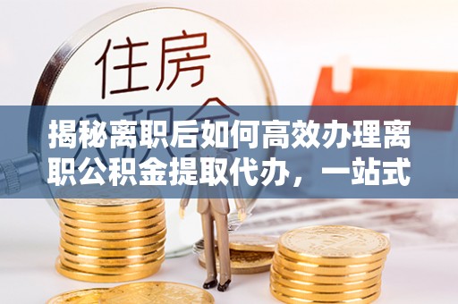 杞县揭秘离职后如何高效办理离职公积金提取代办，一站式服务全解析