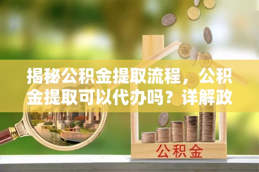 杞县揭秘公积金提取流程，公积金提取可以代办吗？详解政策与实操技巧