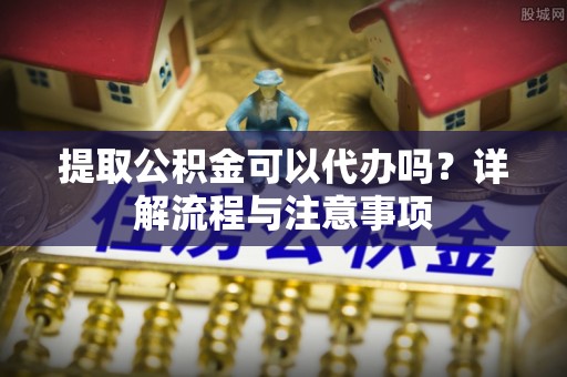 杞县提取公积金可以代办吗？详解流程与注意事项