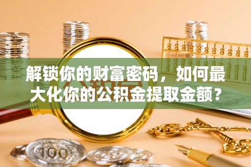 杞县解锁你的财富密码，如何最大化你的公积金提取金额？