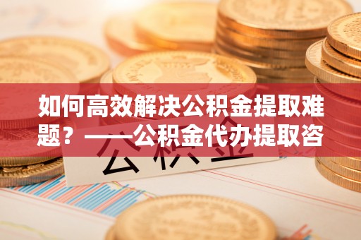 杞县如何高效解决公积金提取难题？——公积金代办提取咨询服务全解析