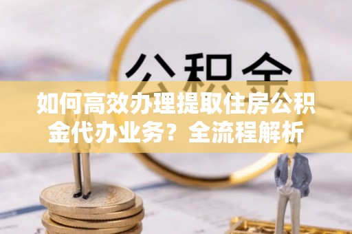 杞县如何高效办理提取住房公积金代办业务？全流程解析