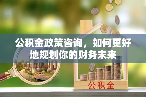 杞县公积金政策咨询，如何更好地规划你的财务未来