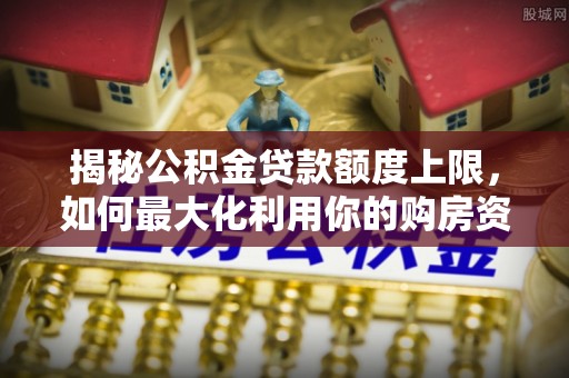杞县揭秘公积金贷款额度上限，如何最大化利用你的购房资金？