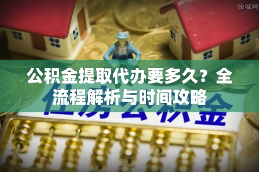 杞县公积金提取代办要多久？全流程解析与时间攻略