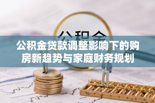 杞县公积金贷款调整影响下的购房新趋势与家庭财务规划