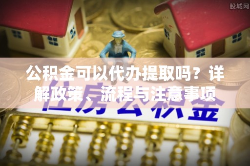 杞县公积金可以代办提取吗？详解政策、流程与注意事项