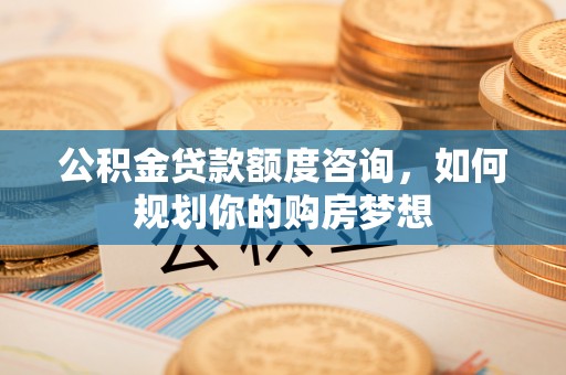 杞县公积金贷款额度咨询，如何规划你的购房梦想