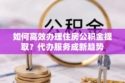 杞县如何高效办理住房公积金提取？代办服务成新趋势