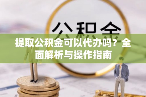 杞县提取公积金可以代办吗？全面解析与操作指南