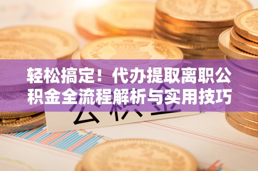 杞县轻松搞定！代办提取离职公积金全流程解析与实用技巧
