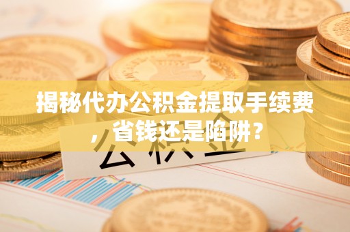 杞县揭秘代办公积金提取手续费，省钱还是陷阱？