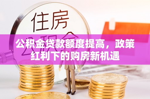 杞县公积金贷款额度提高，政策红利下的购房新机遇