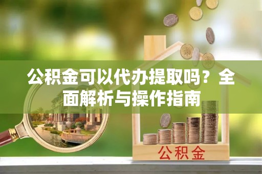 杞县公积金可以代办提取吗？全面解析与操作指南