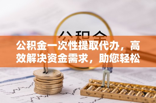 杞县公积金一次性提取代办，高效解决资金需求，助您轻松应对生活难题