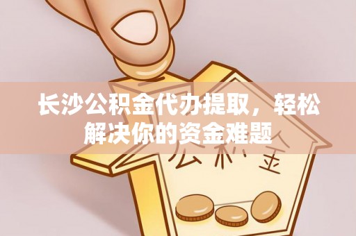 杞县长沙公积金代办提取，轻松解决你的资金难题