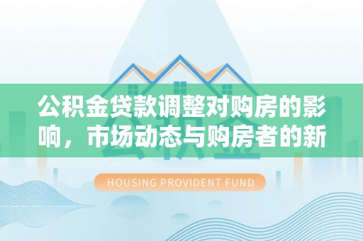 杞县公积金贷款调整对购房的影响，市场动态与购房者的新选择