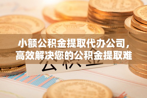 杞县小额公积金提取代办公司，高效解决您的公积金提取难题