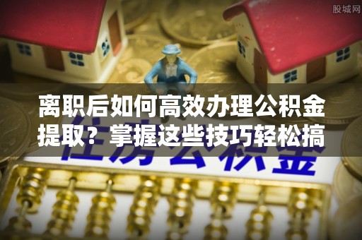 杞县离职后如何高效办理公积金提取？掌握这些技巧轻松搞定