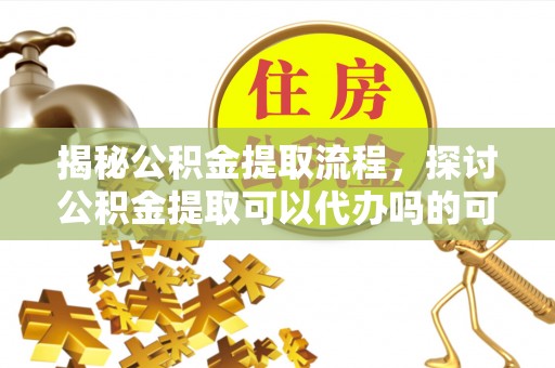 杞县揭秘公积金提取流程，探讨公积金提取可以代办吗的可行性与注意事项