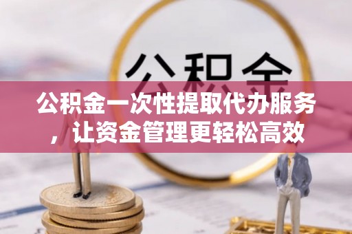 杞县公积金一次性提取代办服务，让资金管理更轻松高效