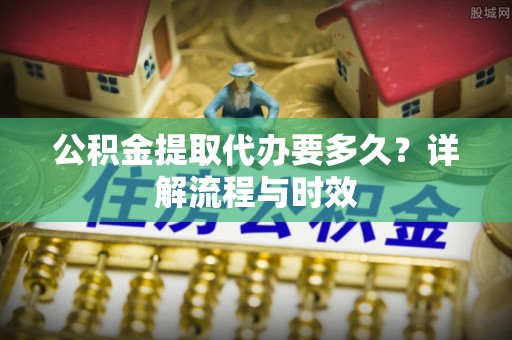 杞县公积金提取代办要多久？详解流程与时效