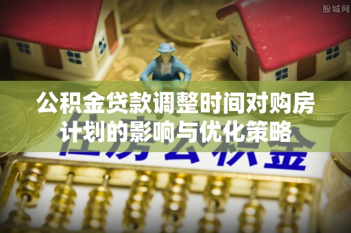 杞县公积金贷款调整时间对购房计划的影响与优化策略
