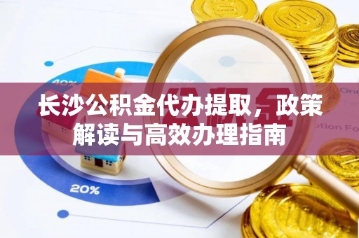 杞县长沙公积金代办提取，政策解读与高效办理指南