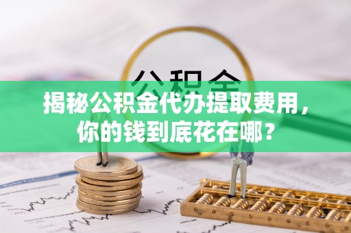 杞县揭秘公积金代办提取费用，你的钱到底花在哪？