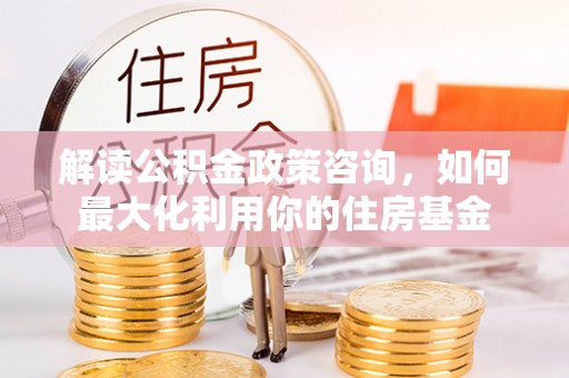 杞县解读公积金政策咨询，如何最大化利用你的住房基金