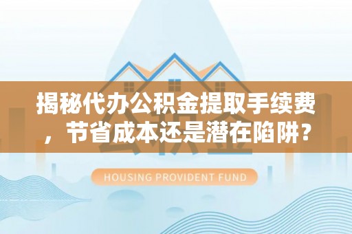 杞县揭秘代办公积金提取手续费，节省成本还是潜在陷阱？