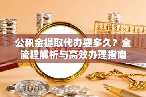 杞县公积金提取代办要多久？全流程解析与高效办理指南