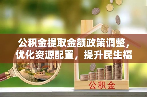 杞县公积金提取金额政策调整，优化资源配置，提升民生福祉