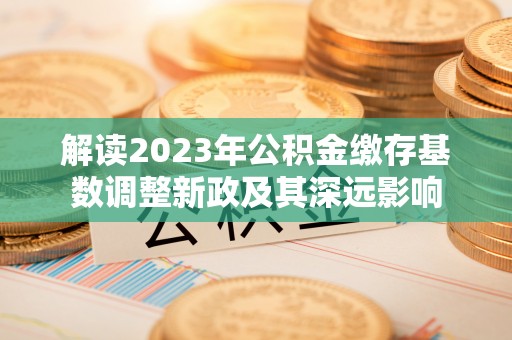 杞县解读2023年公积金缴存基数调整新政及其深远影响