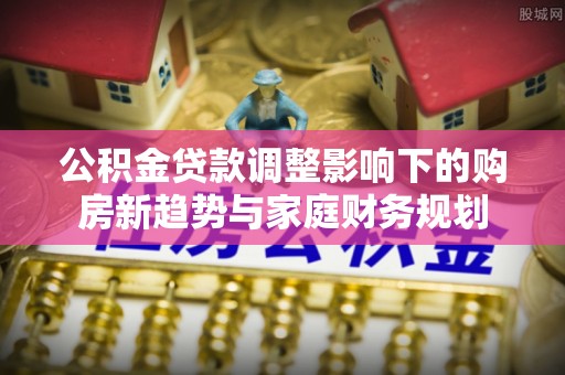 杞县公积金贷款调整影响下的购房新趋势与家庭财务规划