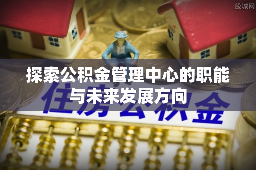 杞县探索公积金管理中心的职能与未来发展方向