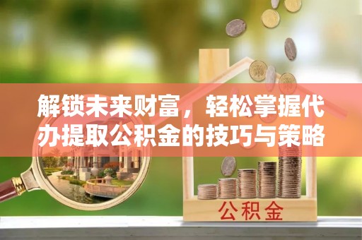 杞县解锁未来财富，轻松掌握代办提取公积金的技巧与策略